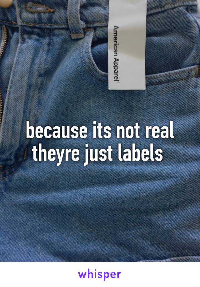 because its not real theyre just labels 