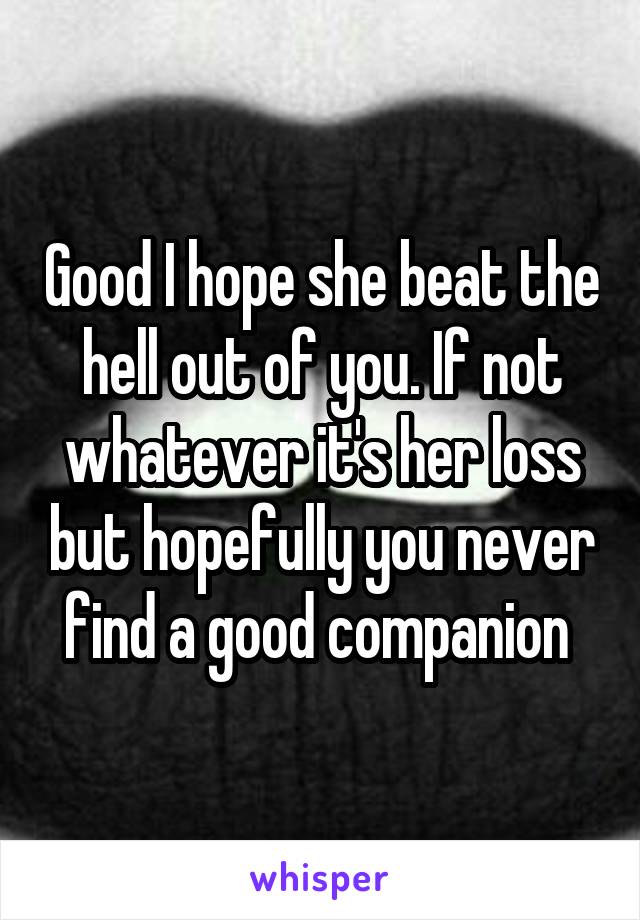 Good I hope she beat the hell out of you. If not whatever it's her loss but hopefully you never find a good companion 