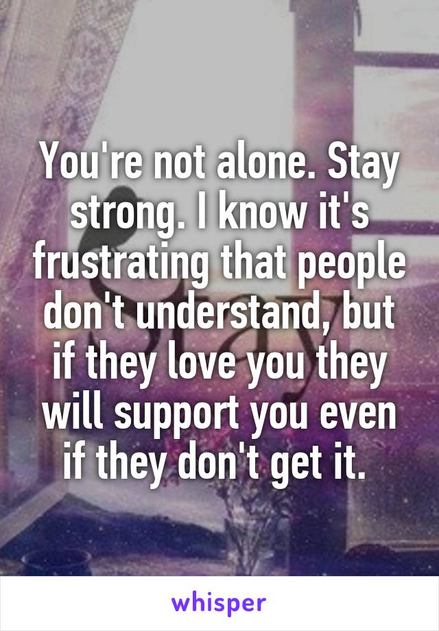 You're not alone. Stay strong. I know it's frustrating that people don't understand, but if they love you they will support you even if they don't get it. 