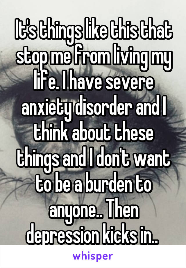 It's things like this that stop me from living my life. I have severe anxiety disorder and I think about these things and I don't want to be a burden to anyone.. Then depression kicks in.. 