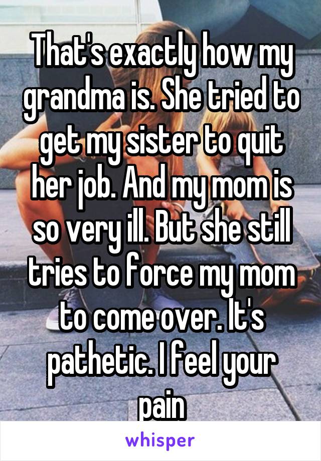 That's exactly how my grandma is. She tried to get my sister to quit her job. And my mom is so very ill. But she still tries to force my mom to come over. It's pathetic. I feel your pain