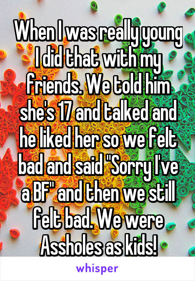 When I was really young I did that with my friends. We told him she's 17 and talked and he liked her so we felt bad and said "Sorry I've a BF" and then we still felt bad. We were Assholes as kids!