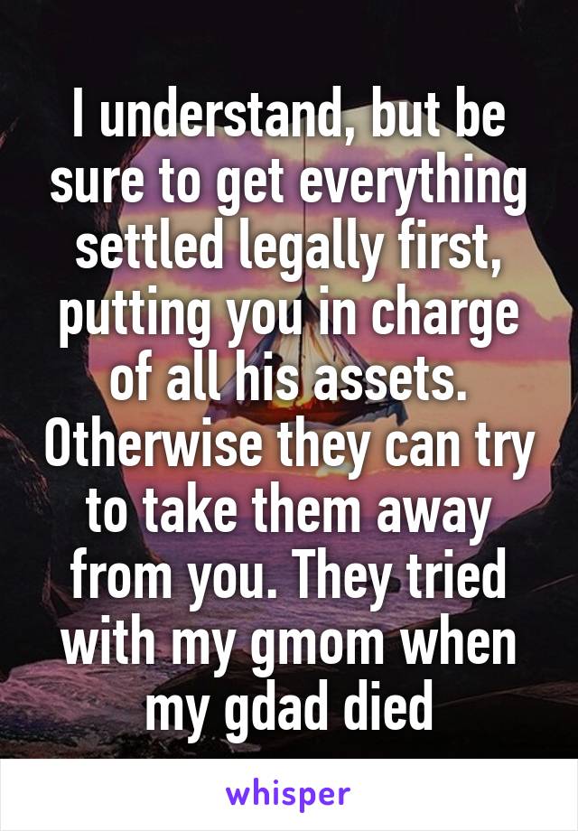 I understand, but be sure to get everything settled legally first, putting you in charge of all his assets. Otherwise they can try to take them away from you. They tried with my gmom when my gdad died