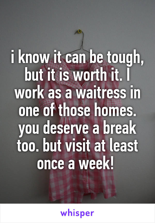 i know it can be tough, but it is worth it. I work as a waitress in one of those homes. you deserve a break too. but visit at least once a week! 