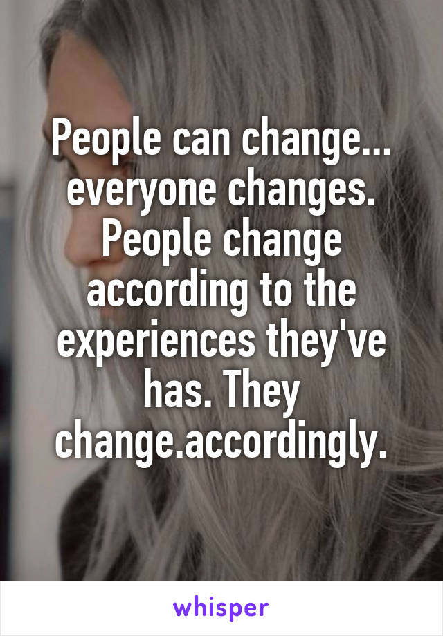 People can change... everyone changes. People change according to the experiences they've has. They change.accordingly.
