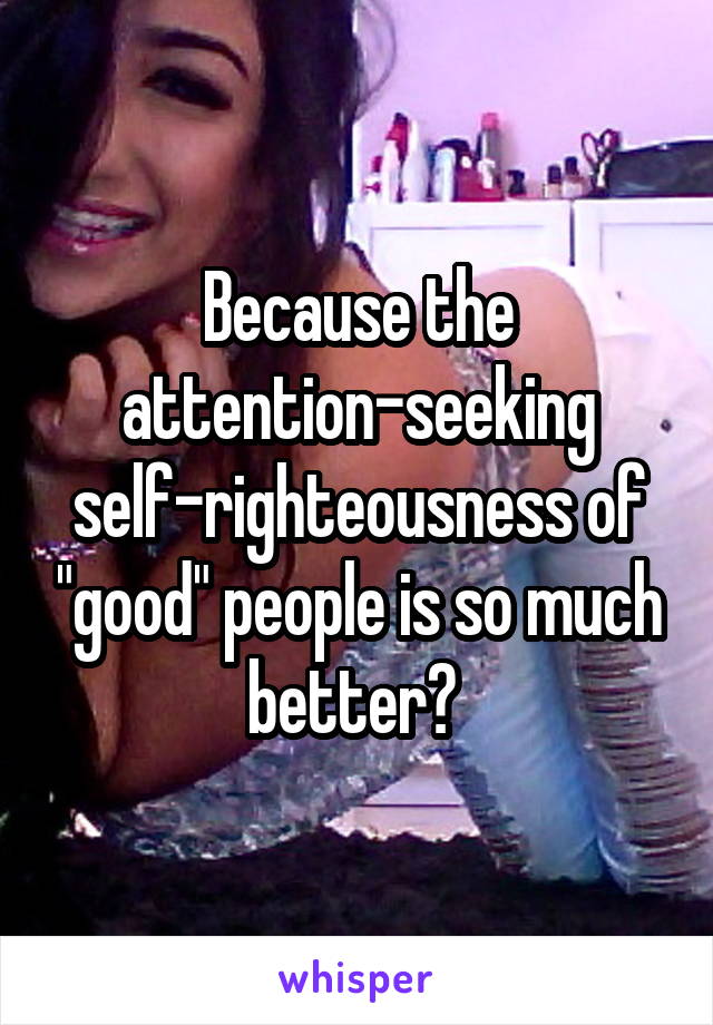 Because the attention-seeking self-righteousness of "good" people is so much better? 