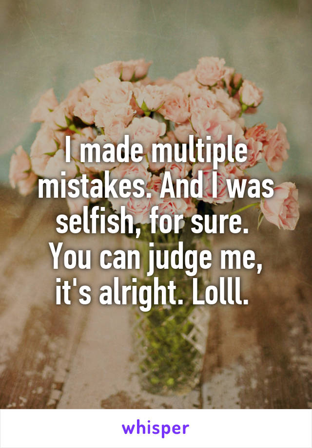 I made multiple mistakes. And I was selfish, for sure. 
You can judge me, it's alright. Lolll. 