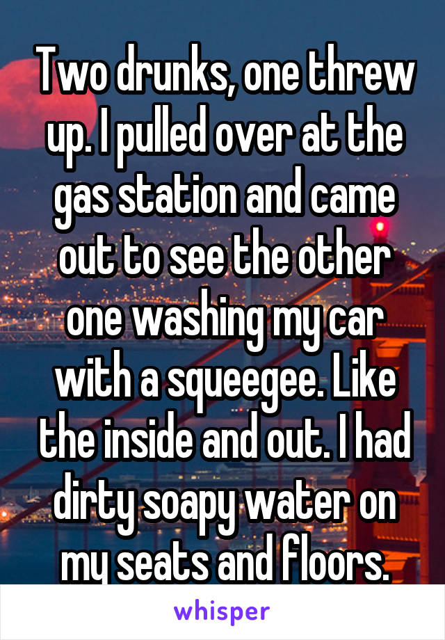 Two drunks, one threw up. I pulled over at the gas station and came out to see the other one washing my car with a squeegee. Like the inside and out. I had dirty soapy water on my seats and floors.