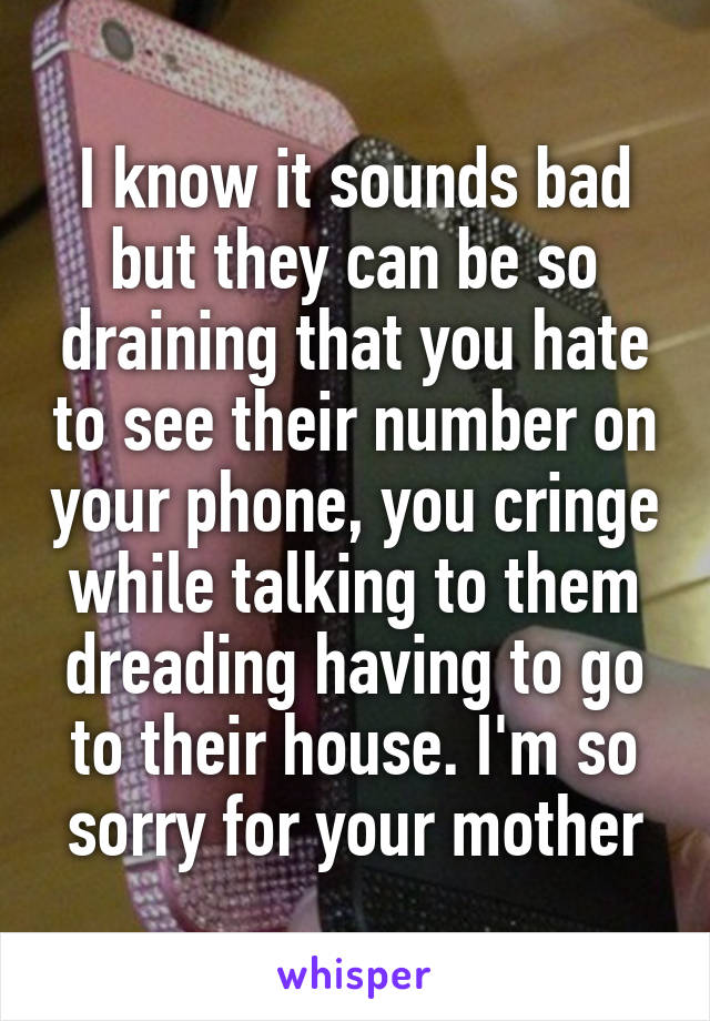 I know it sounds bad but they can be so draining that you hate to see their number on your phone, you cringe while talking to them dreading having to go to their house. I'm so sorry for your mother