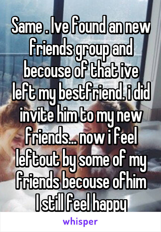 Same . Ive found an new friends group and becouse of that ive left my bestfriend. i did invite him to my new friends... now i feel leftout by some of my friends becouse ofhim
I still feel happy