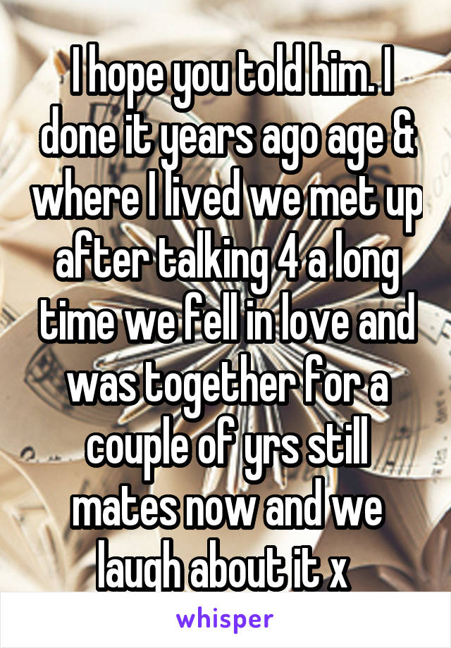  I hope you told him. I done it years ago age & where I lived we met up after talking 4 a long time we fell in love and was together for a couple of yrs still mates now and we laugh about it x 