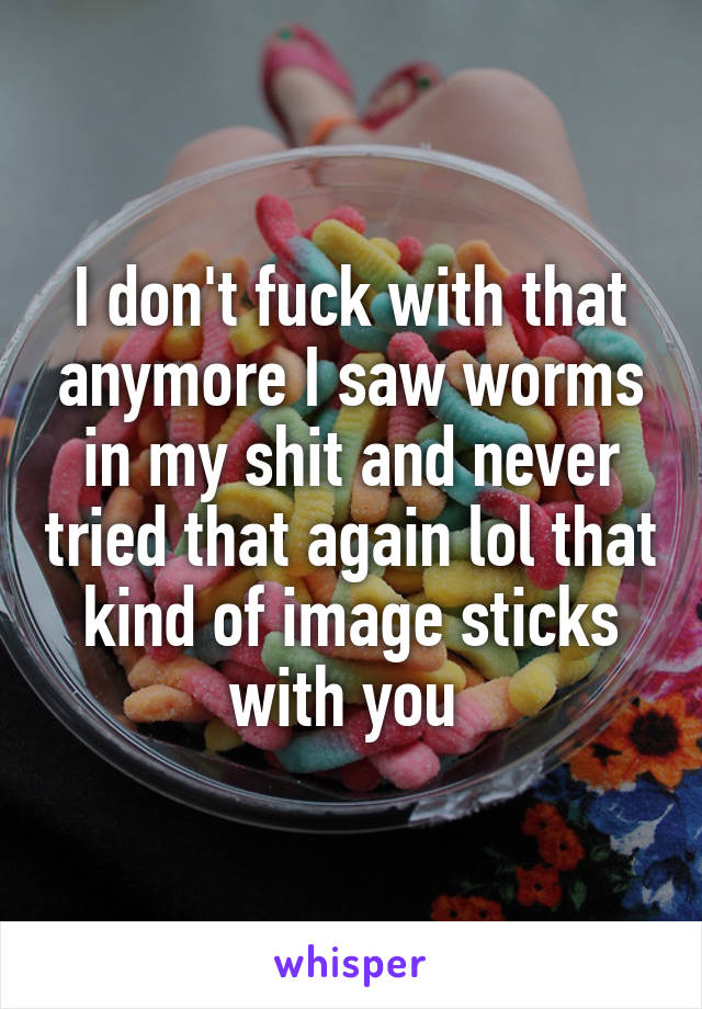 I don't fuck with that anymore I saw worms in my shit and never tried that again lol that kind of image sticks with you 