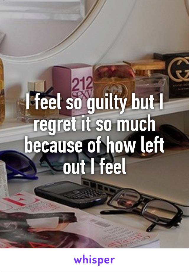 I feel so guilty but I regret it so much because of how left out I feel