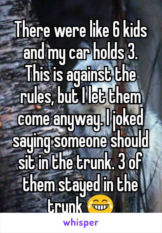 There were like 6 kids and my car holds 3. This is against the rules, but I let them come anyway. I joked saying someone should sit in the trunk. 3 of them stayed in the trunk 😂