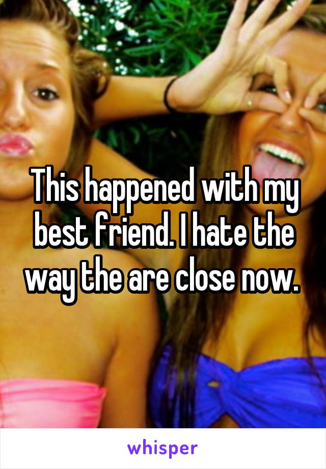 This happened with my best friend. I hate the way the are close now. 