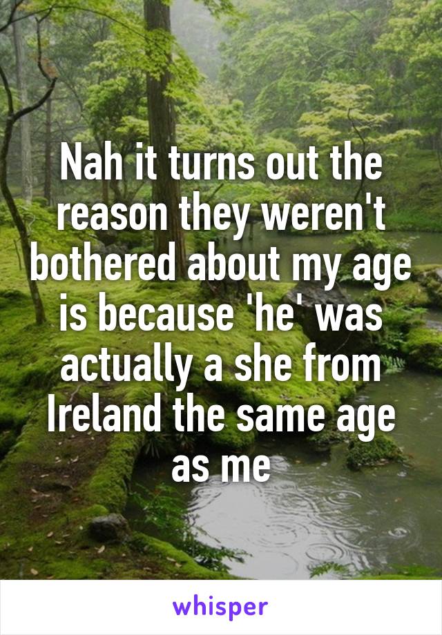 Nah it turns out the reason they weren't bothered about my age is because 'he' was actually a she from Ireland the same age as me