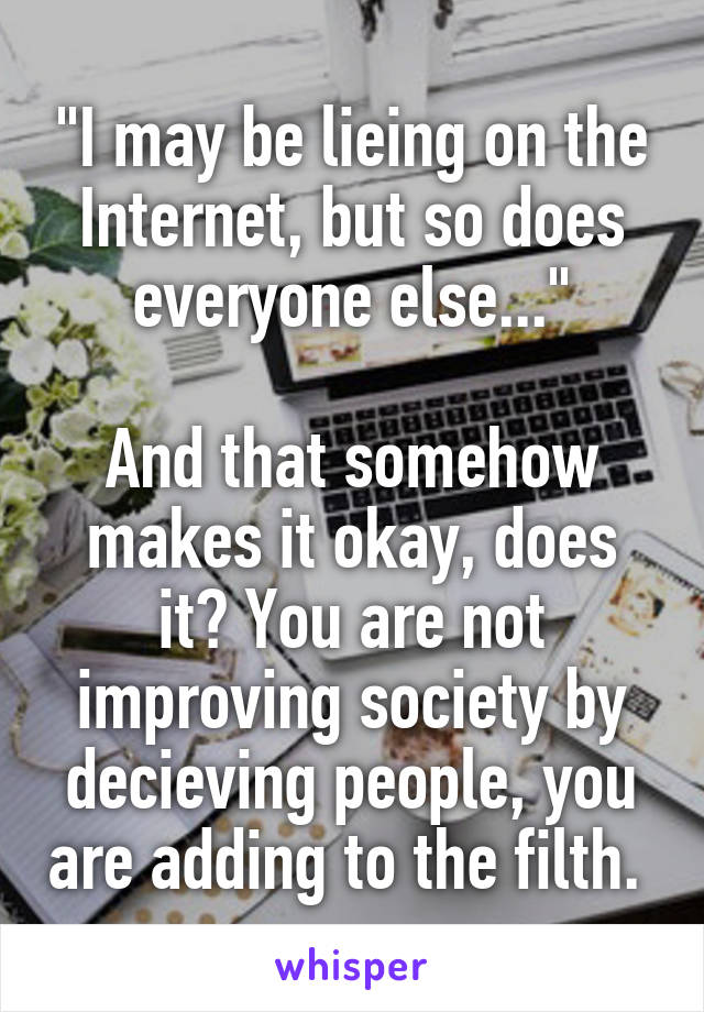 "I may be lieing on the Internet, but so does everyone else..."

And that somehow makes it okay, does it? You are not improving society by decieving people, you are adding to the filth. 