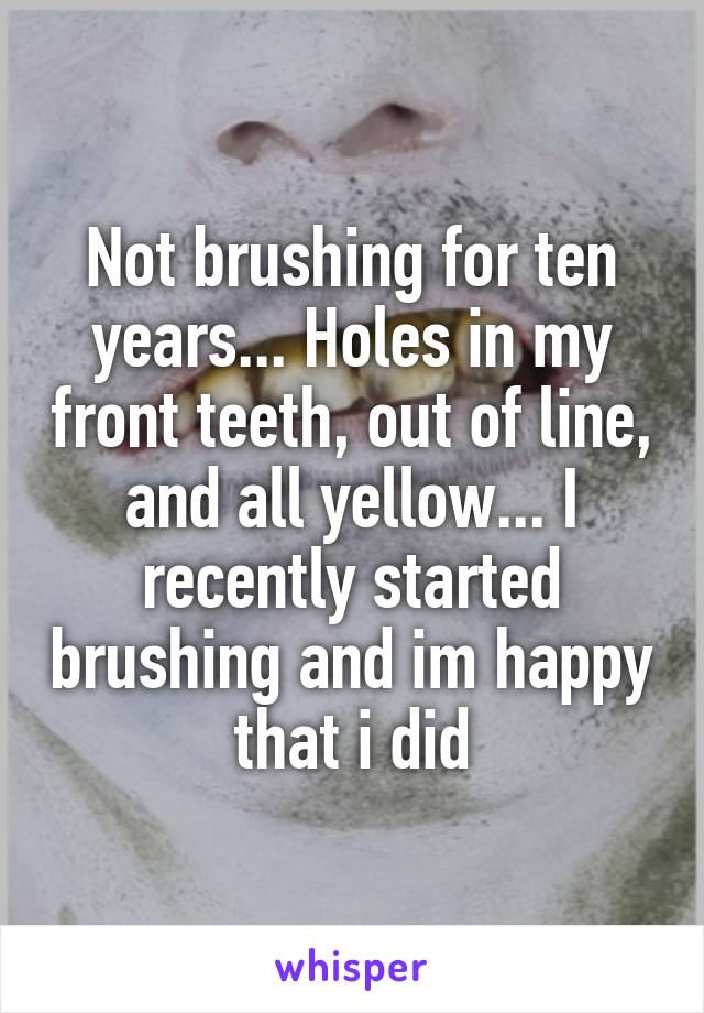 Not brushing for ten years... Holes in my front teeth, out of line, and all yellow... I recently started brushing and im happy that i did
