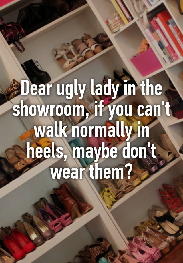 Dear ugly lady in the showroom, if you can't walk normally in heels, maybe don't wear them?