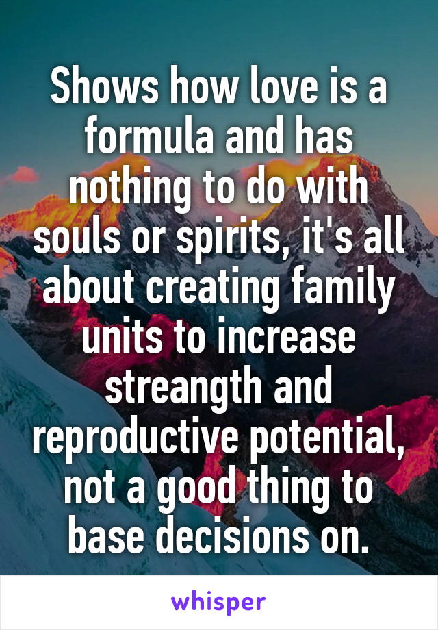 Shows how love is a formula and has nothing to do with souls or spirits, it's all about creating family units to increase streangth and reproductive potential, not a good thing to base decisions on.