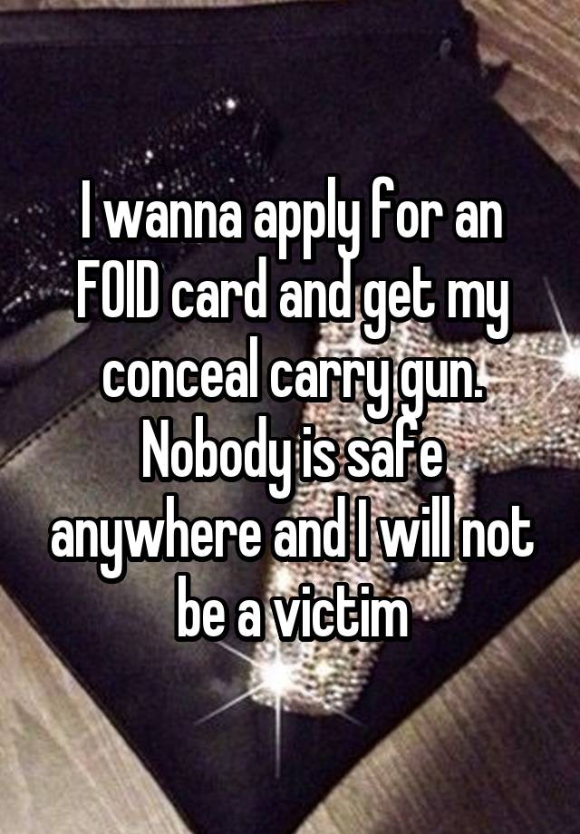 I wanna apply for an FOID card and get my conceal carry gun. Nobody is safe anywhere and I will not be a victim