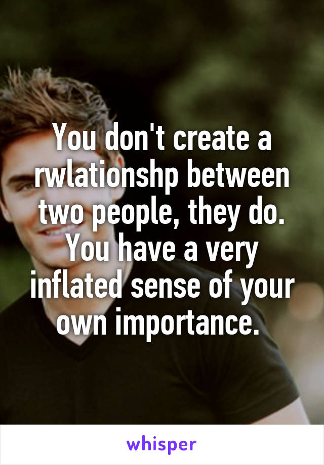 You don't create a rwlationshp between two people, they do. You have a very inflated sense of your own importance. 