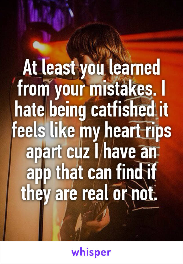 At least you learned from your mistakes. I hate being catfished it feels like my heart rips apart cuz I have an app that can find if they are real or not. 