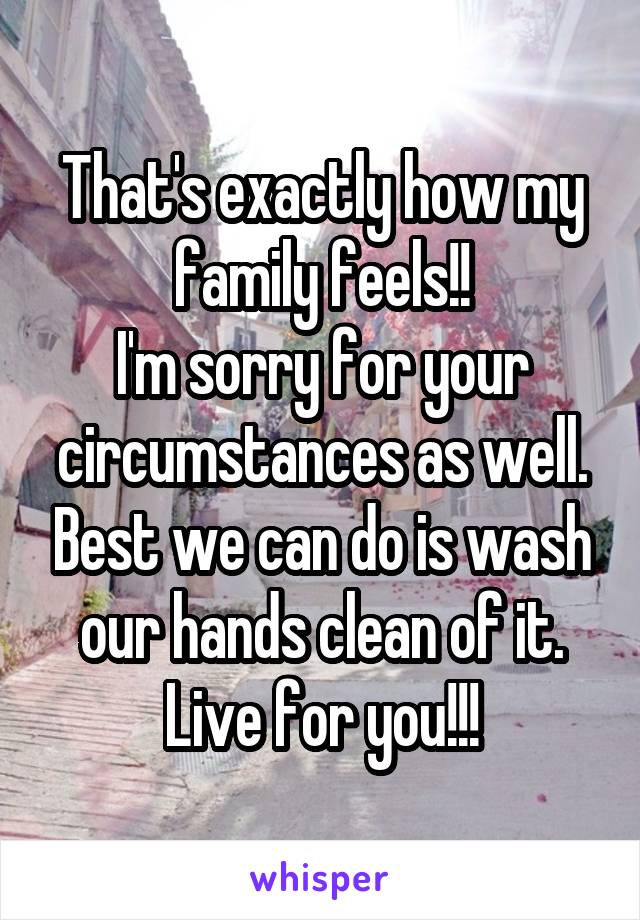 That's exactly how my family feels!!
I'm sorry for your circumstances as well. Best we can do is wash our hands clean of it. Live for you!!!