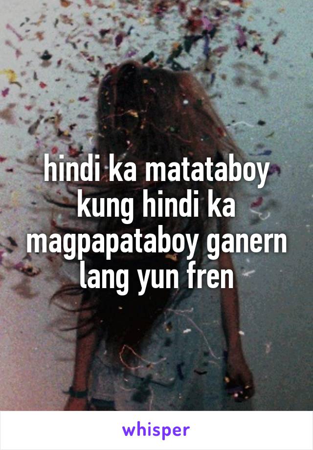 hindi ka matataboy kung hindi ka magpapataboy ganern lang yun fren