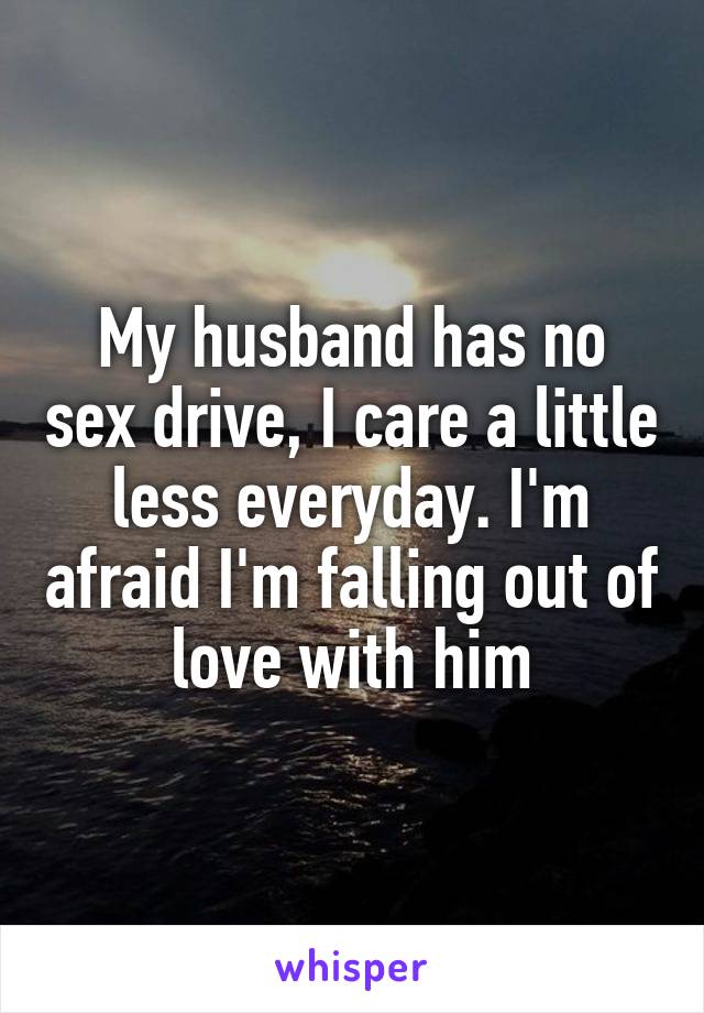My husband has no sex drive, I care a little less everyday. I'm afraid I'm falling out of love with him