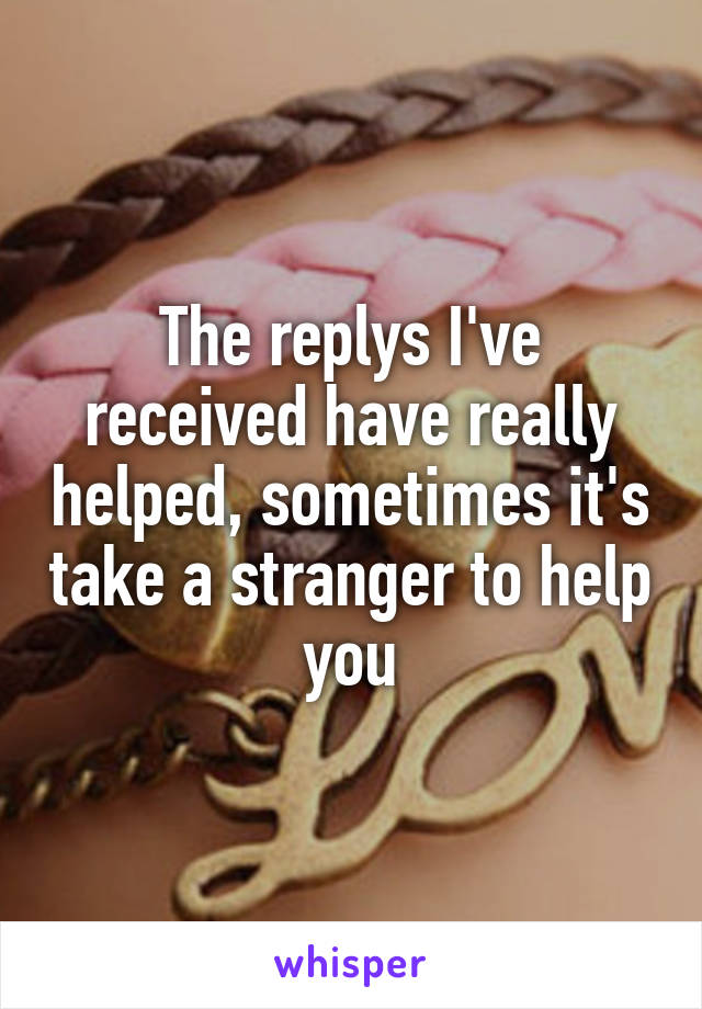 The replys I've received have really helped, sometimes it's take a stranger to help you