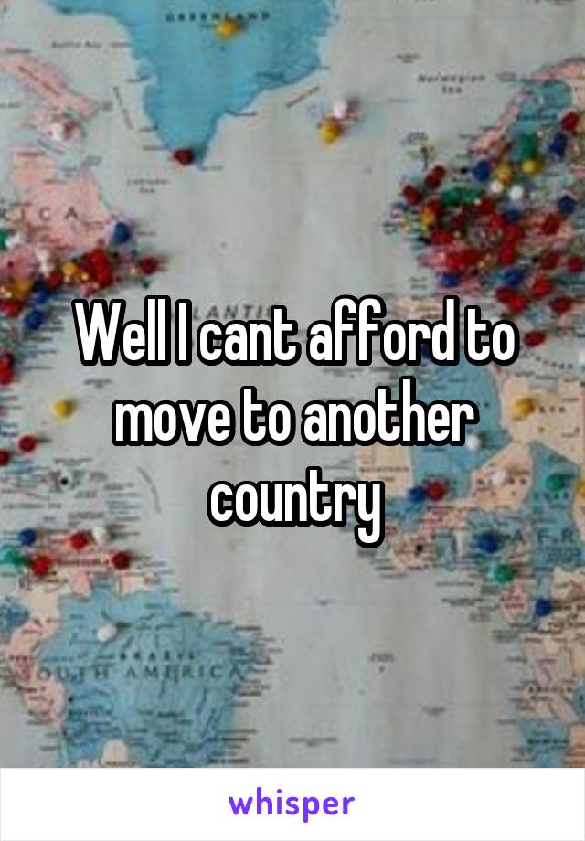 Well I cant afford to move to another country