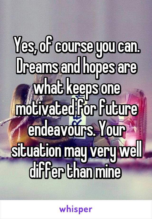 Yes, of course you can. Dreams and hopes are what keeps one motivated for future endeavours. Your situation may very well differ than mine 