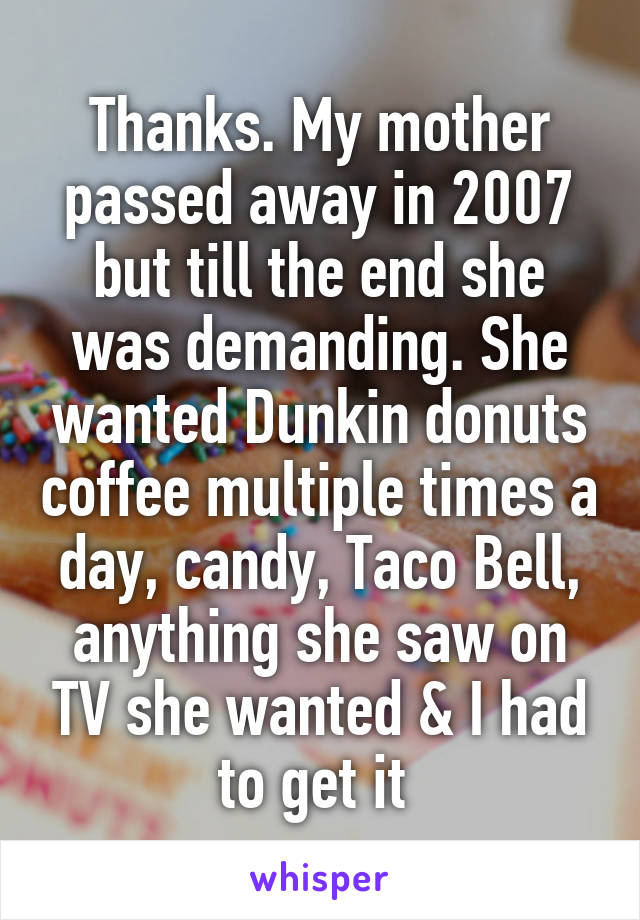 Thanks. My mother passed away in 2007 but till the end she was demanding. She wanted Dunkin donuts coffee multiple times a day, candy, Taco Bell, anything she saw on TV she wanted & I had to get it 