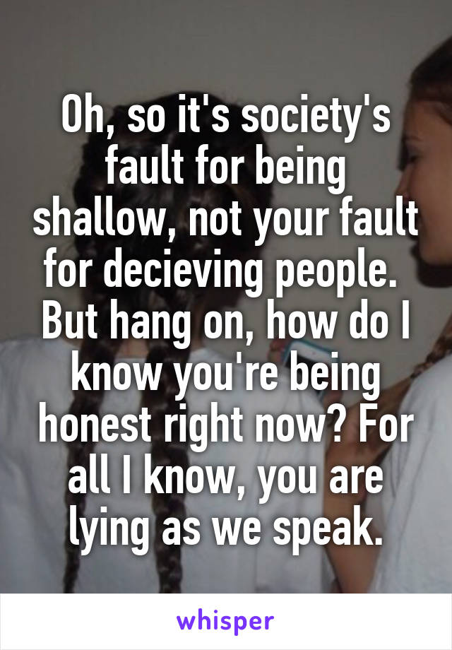 Oh, so it's society's fault for being shallow, not your fault for decieving people. 
But hang on, how do I know you're being honest right now? For all I know, you are lying as we speak.