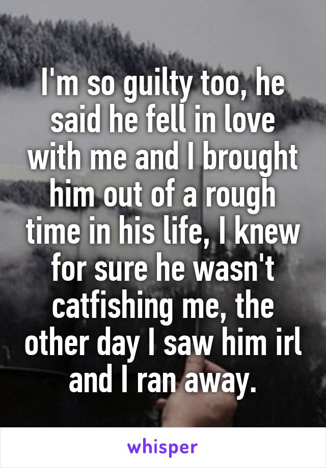 I'm so guilty too, he said he fell in love with me and I brought him out of a rough time in his life, I knew for sure he wasn't catfishing me, the other day I saw him irl and I ran away.