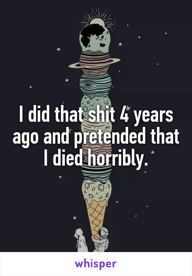 I did that shit 4 years ago and pretended that I died horribly.