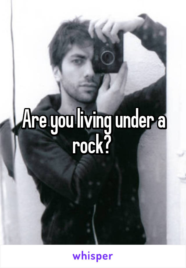 Are you living under a rock? 