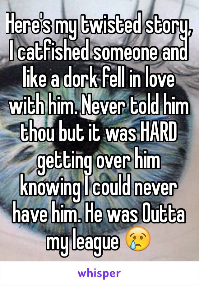 Here's my twisted story, 
I catfished someone and like a dork fell in love with him. Never told him thou but it was HARD getting over him knowing I could never have him. He was Outta my league 😢