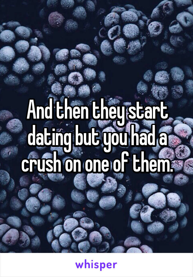 And then they start dating but you had a crush on one of them.