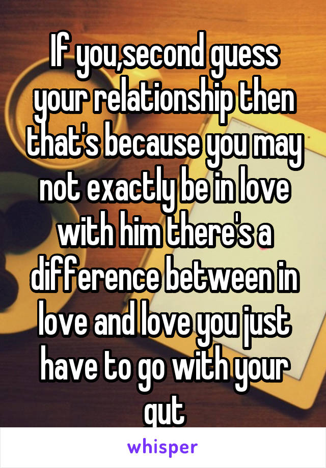 If you,second guess your relationship then that's because you may not exactly be in love with him there's a difference between in love and love you just have to go with your gut