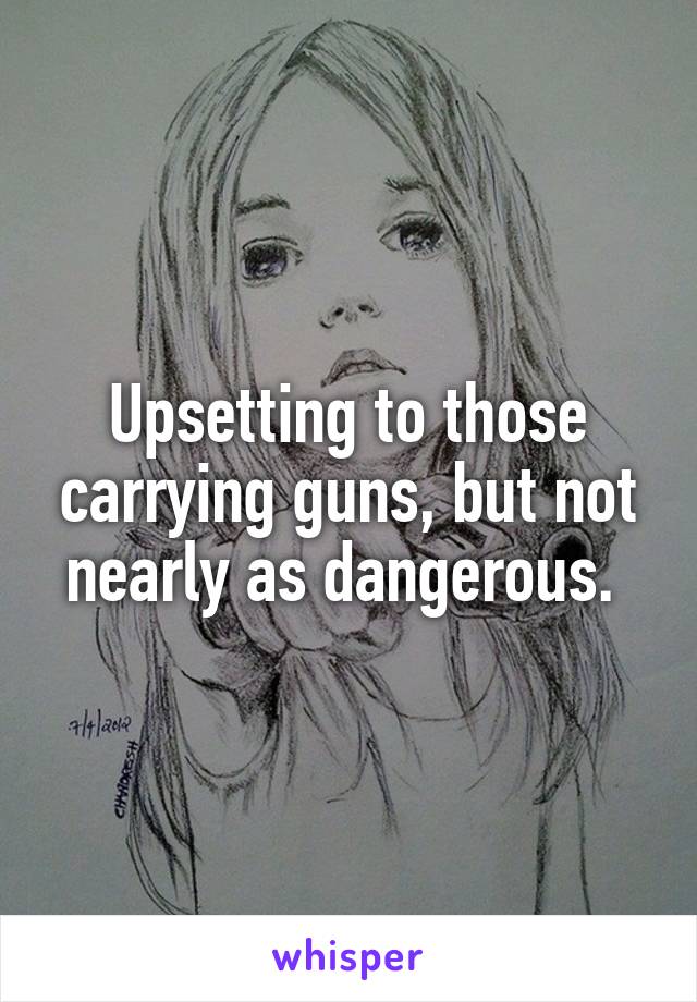 Upsetting to those carrying guns, but not nearly as dangerous. 