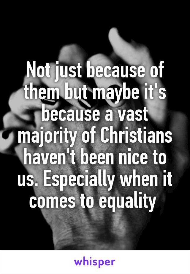 Not just because of them but maybe it's because a vast majority of Christians haven't been nice to us. Especially when it comes to equality 