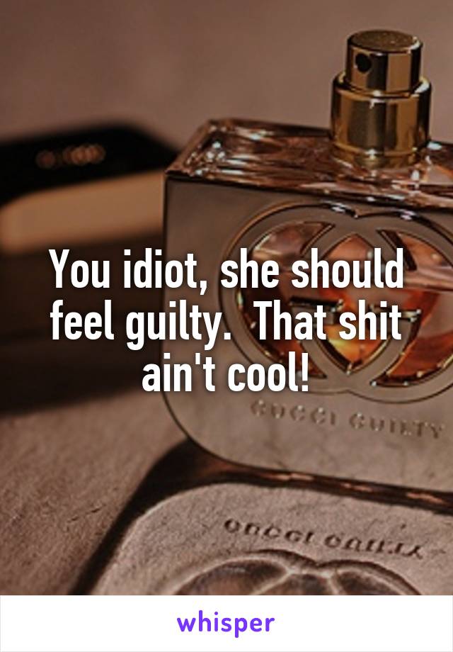 You idiot, she should feel guilty.  That shit ain't cool!