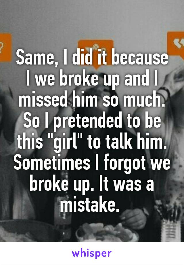 Same, I did it because I we broke up and I missed him so much. So I pretended to be this "girl" to talk him. Sometimes I forgot we broke up. It was a mistake. 