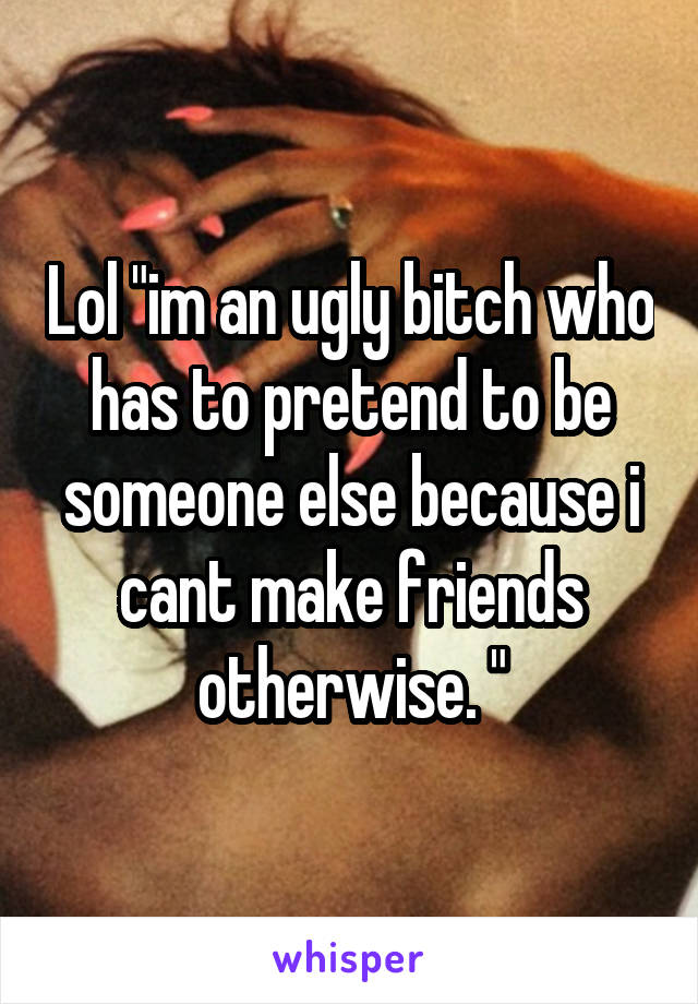 Lol "im an ugly bitch who has to pretend to be someone else because i cant make friends otherwise. "