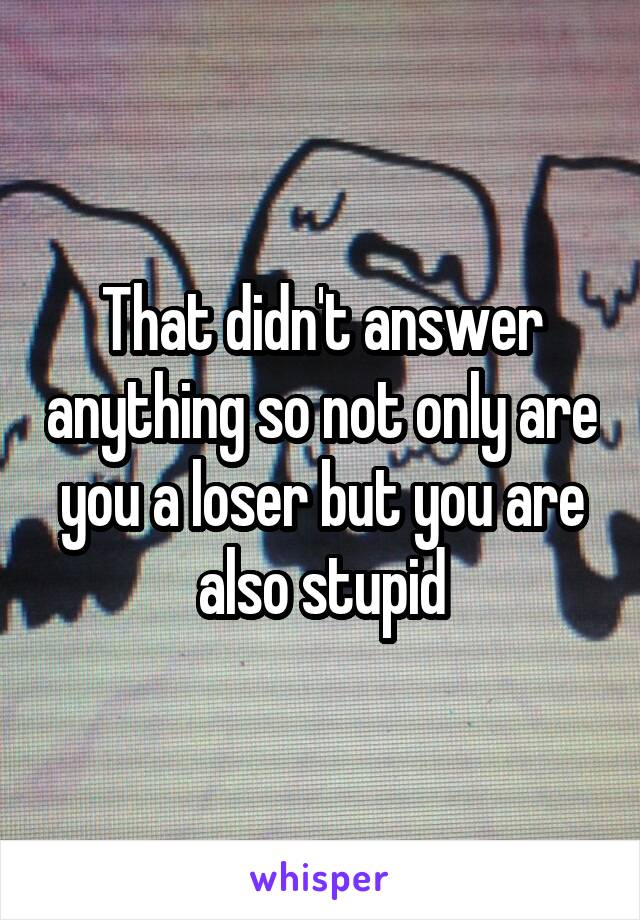 That didn't answer anything so not only are you a loser but you are also stupid