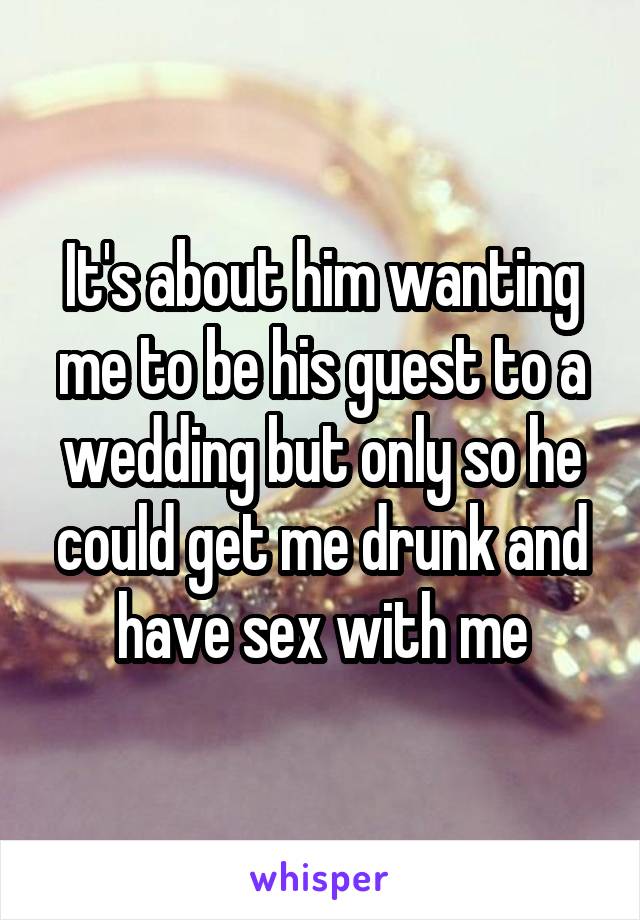 It's about him wanting me to be his guest to a wedding but only so he could get me drunk and have sex with me