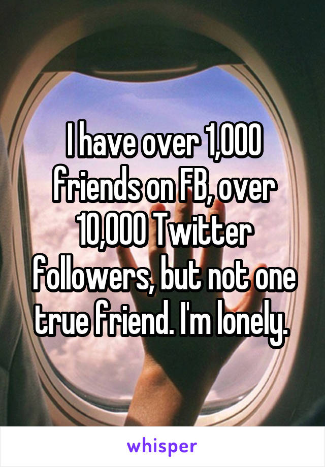 I have over 1,000 friends on FB, over 10,000 Twitter followers, but not one true friend. I'm lonely. 
