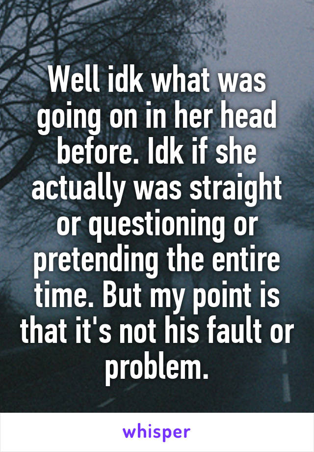 Well idk what was going on in her head before. Idk if she actually was straight or questioning or pretending the entire time. But my point is that it's not his fault or problem.